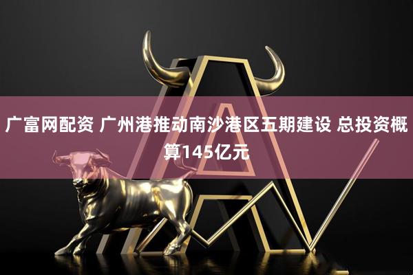 广富网配资 广州港推动南沙港区五期建设 总投资概算145亿元
