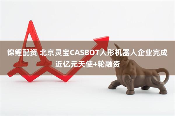 锦鲤配资 北京灵宝CASBOT人形机器人企业完成近亿元天使+轮融资