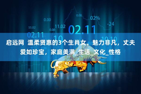 启远网  温柔贤惠的3个生肖女，魅力非凡，丈夫爱如珍宝，家庭美满_生活_文化_性格