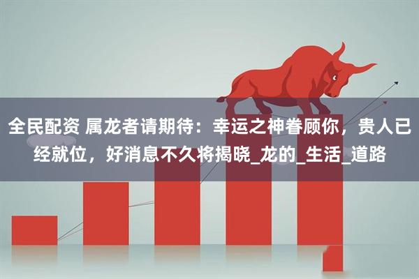 全民配资 属龙者请期待：幸运之神眷顾你，贵人已经就位，好消息不久将揭晓_龙的_生活_道路