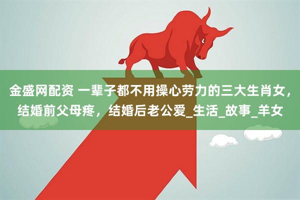 金盛网配资 一辈子都不用操心劳力的三大生肖女，结婚前父母疼，结婚后老公爱_生活_故事_羊女