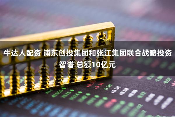 牛达人配资 浦东创投集团和张江集团联合战略投资智谱 总额10亿元