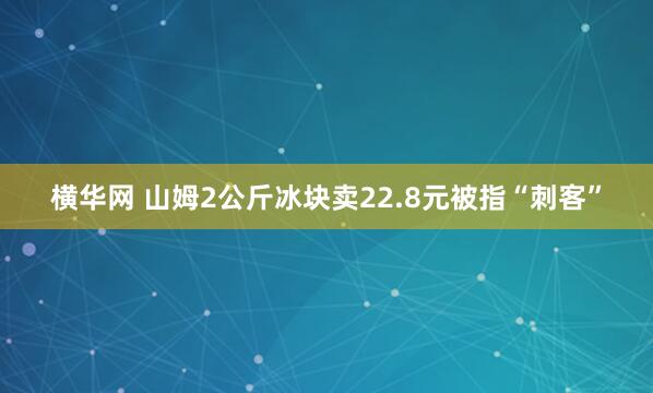 横华网 山姆2公斤冰块卖22.8元被指“刺客”