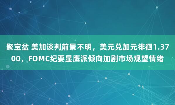 聚宝盆 美加谈判前景不明，美元兑加元徘徊1.3700，FOMC纪要显鹰派倾向加剧市场观望情绪