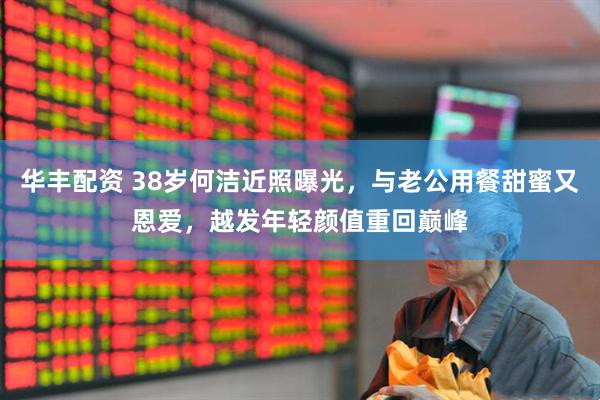 华丰配资 38岁何洁近照曝光，与老公用餐甜蜜又恩爱，越发年轻颜值重回巅峰