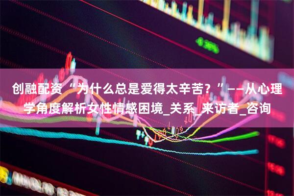 创融配资 “为什么总是爱得太辛苦？”——从心理学角度解析女性情感困境_关系_来访者_咨询