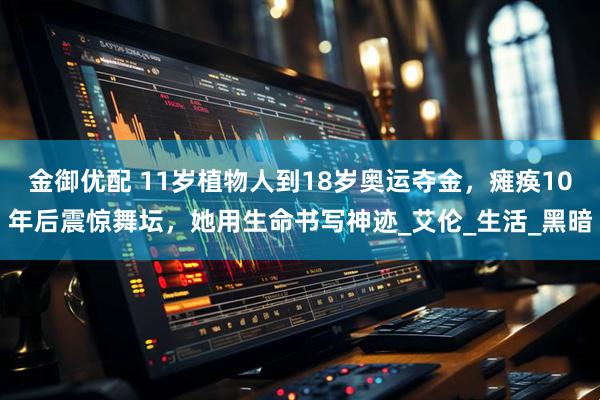 金御优配 11岁植物人到18岁奥运夺金，瘫痪10年后震惊舞坛，她用生命书写神迹_艾伦_生活_黑暗