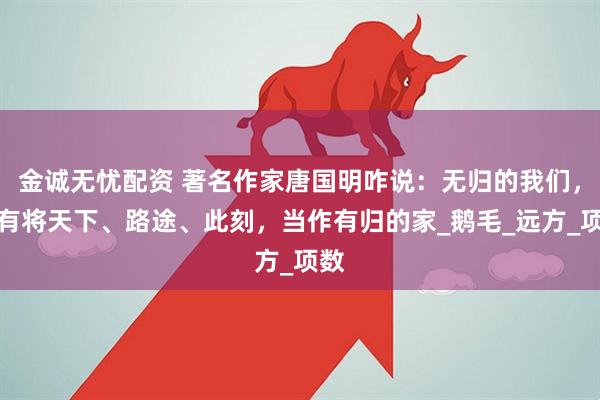 金诚无忧配资 著名作家唐国明咋说：无归的我们，只有将天下、路途、此刻，当作有归的家_鹅毛_远方_项数