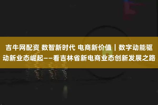 吉牛网配资 数智新时代 电商新价值｜数字动能驱动新业态崛起——看吉林省新电商业态创新发展之路