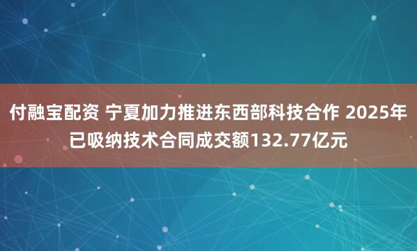 付融宝配资 宁夏加力推进东西部科技合作 2025年已吸纳技术合同成交额132.77亿元