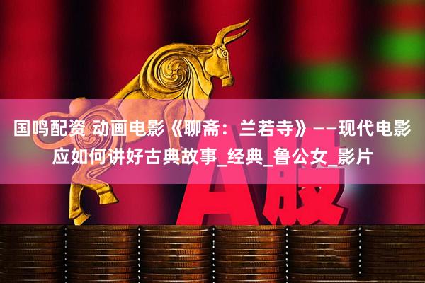国鸣配资 动画电影《聊斋：兰若寺》——现代电影应如何讲好古典故事_经典_鲁公女_影片