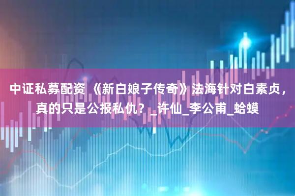中证私募配资 《新白娘子传奇》法海针对白素贞，真的只是公报私仇？_许仙_李公甫_蛤蟆