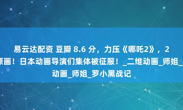 易云达配资 豆瓣 8.6 分，力压《哪吒2》，2 万张手绘原画！日本动画导演们集体被征服！_二维动画_师姐_罗小黑战记