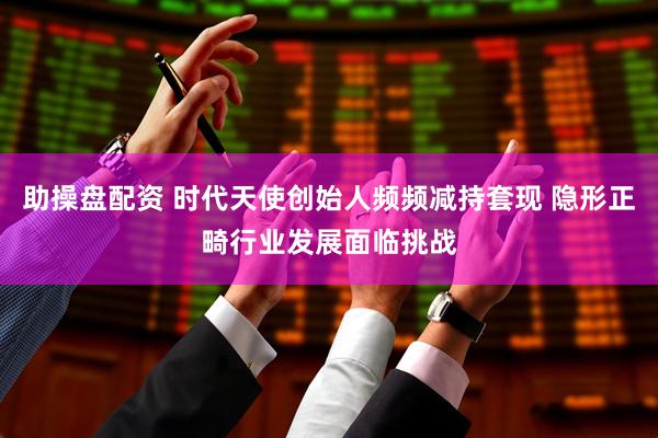 助操盘配资 时代天使创始人频频减持套现 隐形正畸行业发展面临挑战