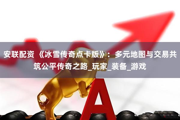 安联配资 《冰雪传奇点卡版》：多元地图与交易共筑公平传奇之路_玩家_装备_游戏