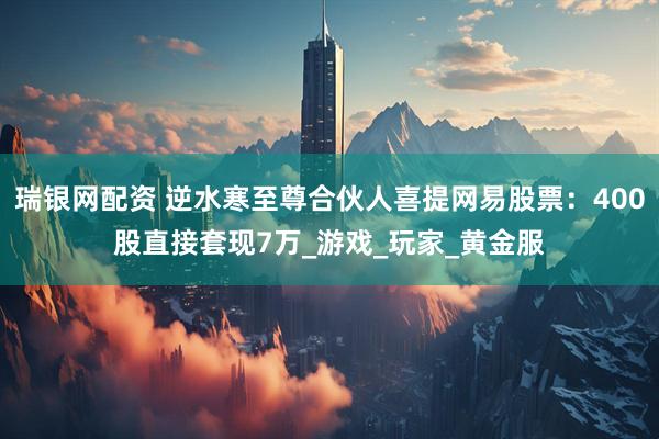 瑞银网配资 逆水寒至尊合伙人喜提网易股票：400股直接套现7万_游戏_玩家_黄金服