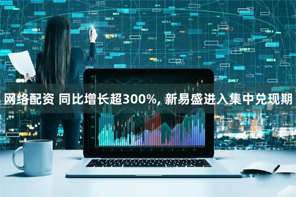 网络配资 同比增长超300%, 新易盛进入集中兑现期