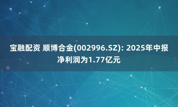 宝融配资 顺博合金(002996.SZ): 2025年中报净利润为1.77亿元