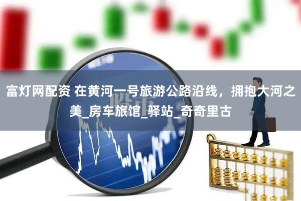 富灯网配资 在黄河一号旅游公路沿线，拥抱大河之美_房车旅馆_驿站_奇奇里古
