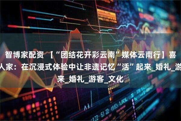 智博家配资 【“团结花开彩云南”媒体云南行】喜鹤·纳西人家：在沉浸式体验中让非遗记忆“活”起来_婚礼_游客_文化
