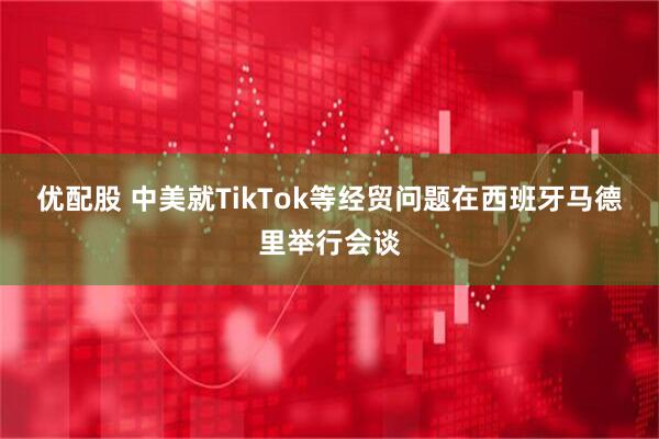 优配股 中美就TikTok等经贸问题在西班牙马德里举行会谈