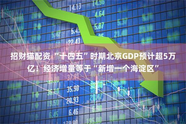 招财猫配资 “十四五”时期北京GDP预计超5万亿！经济增量等于“新增一个海淀区”