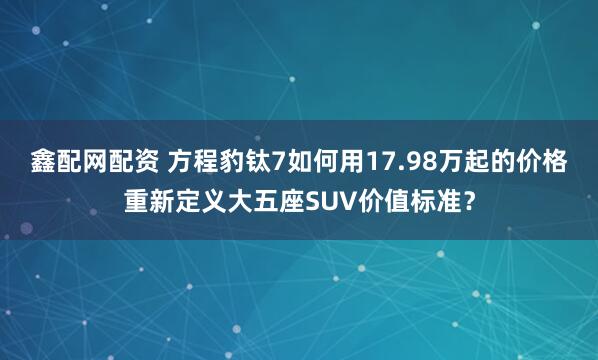 鑫配网配资 方程豹钛7如何用17.98万起的价格重新定义大五座SUV价值标准?
