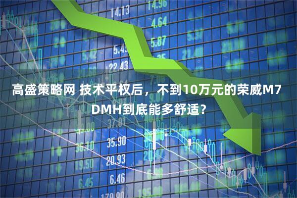 高盛策略网 技术平权后,不到10万元的荣威M7 DMH到底能多舒适?