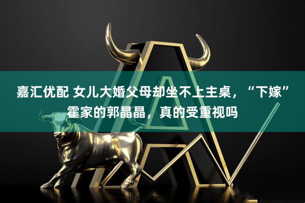 嘉汇优配 女儿大婚父母却坐不上主桌，“下嫁”霍家的郭晶晶，真的受重视吗