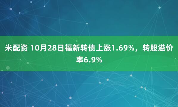 米配资 10月28日福新转债上涨1.69%,转股溢价率6.9%