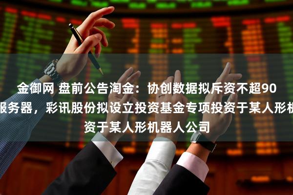 金御网 盘前公告淘金：协创数据拟斥资不超90亿元采购服务器，彩讯股份拟设立投资基金专项投资于某人形机器人公司