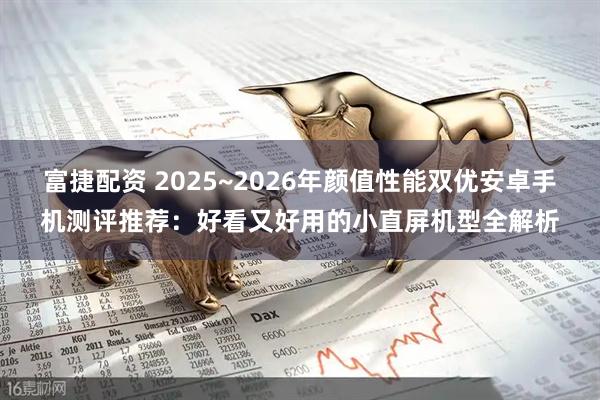 富捷配资 2025~2026年颜值性能双优安卓手机测评推荐：好看又好用的小直屏机型全解析